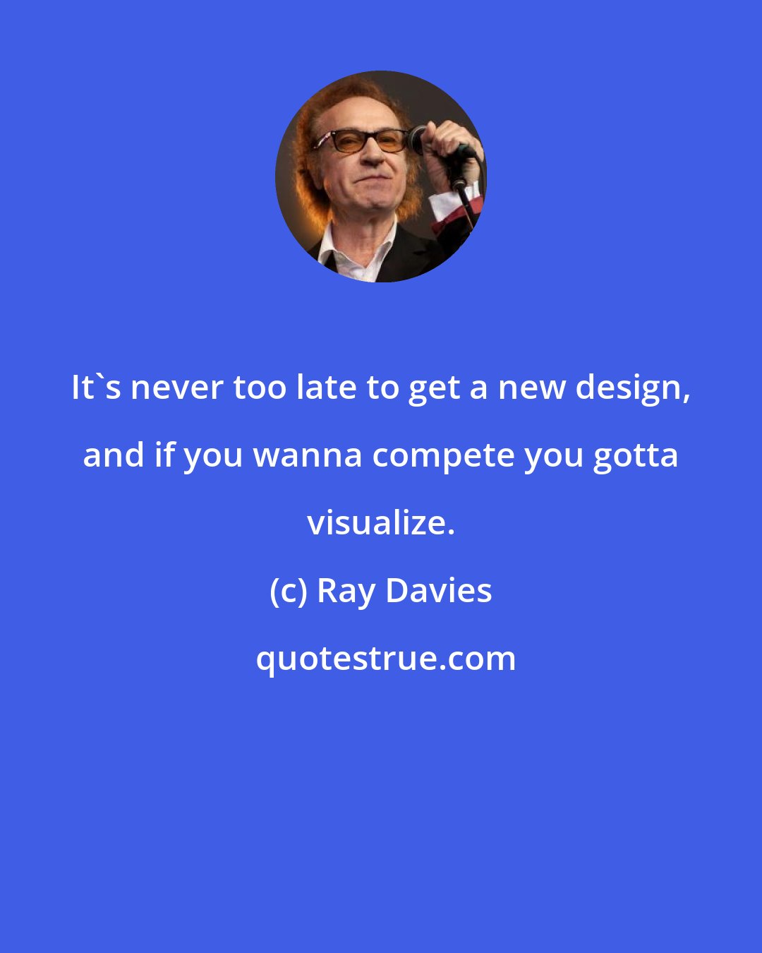 Ray Davies: It's never too late to get a new design, and if you wanna compete you gotta visualize.