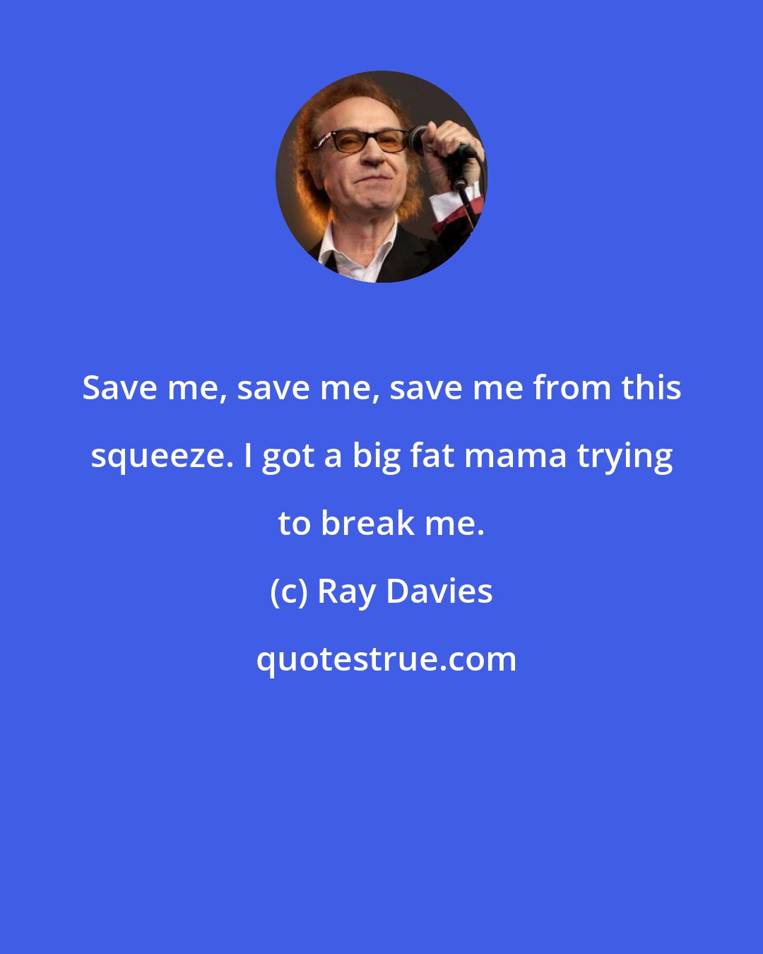 Ray Davies: Save me, save me, save me from this squeeze. I got a big fat mama trying to break me.