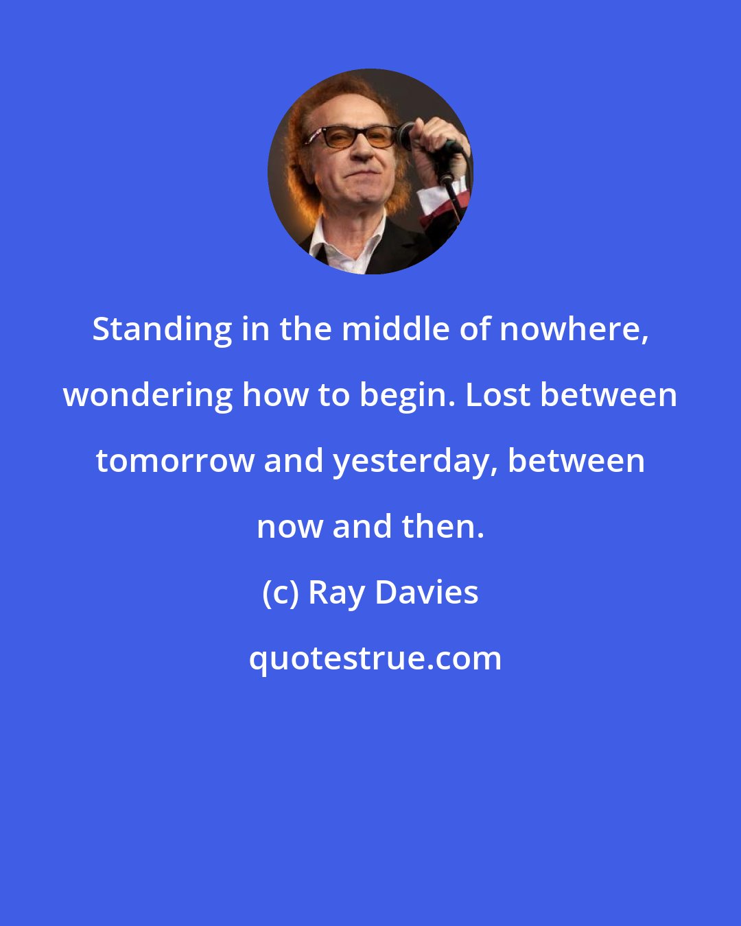 Ray Davies: Standing in the middle of nowhere, wondering how to begin. Lost between tomorrow and yesterday, between now and then.