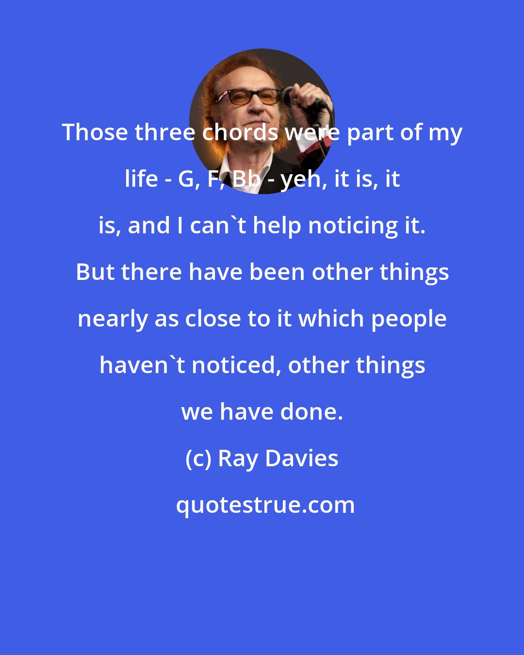 Ray Davies: Those three chords were part of my life - G, F, Bb - yeh, it is, it is, and I can't help noticing it. But there have been other things nearly as close to it which people haven't noticed, other things we have done.