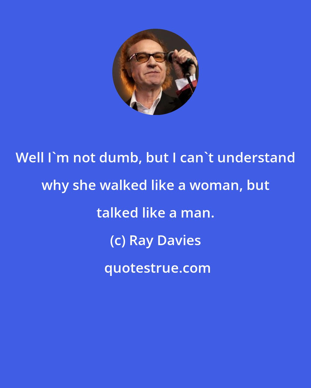 Ray Davies: Well I'm not dumb, but I can't understand why she walked like a woman, but talked like a man.