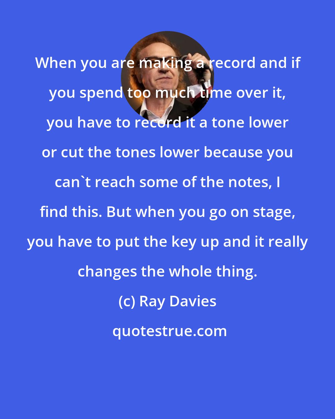 Ray Davies: When you are making a record and if you spend too much time over it, you have to record it a tone lower or cut the tones lower because you can't reach some of the notes, I find this. But when you go on stage, you have to put the key up and it really changes the whole thing.