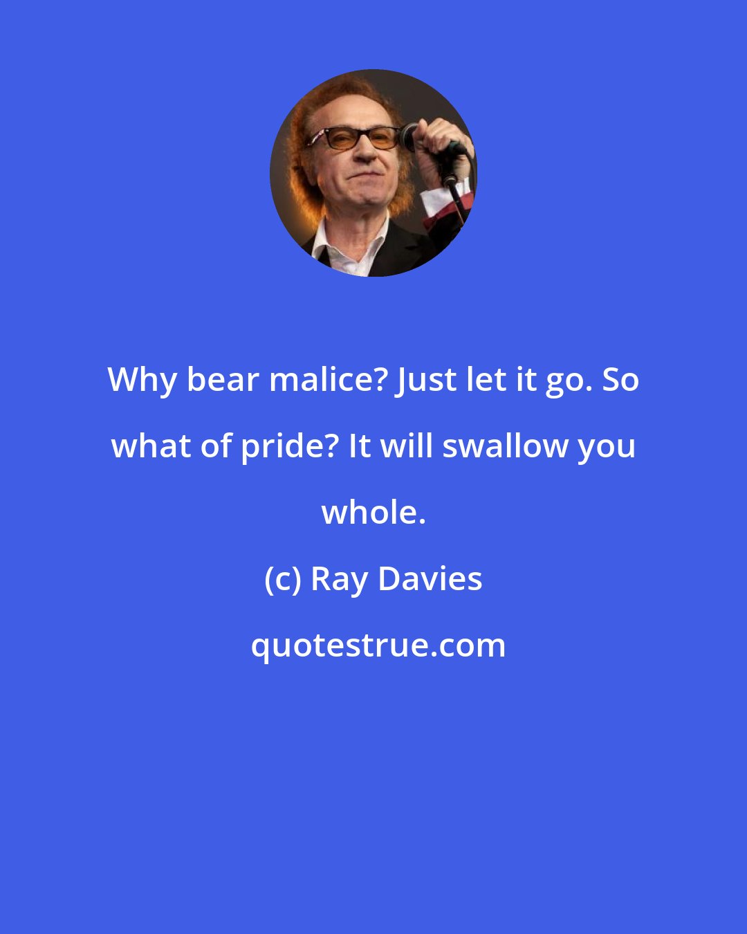 Ray Davies: Why bear malice? Just let it go. So what of pride? It will swallow you whole.