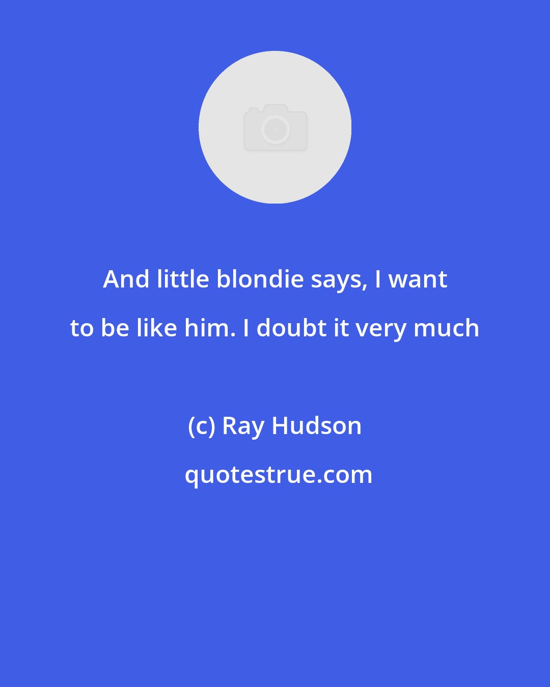 Ray Hudson: And little blondie says, I want to be like him. I doubt it very much