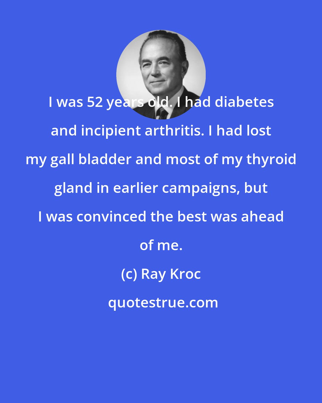 Ray Kroc: I was 52 years old. I had diabetes and incipient arthritis. I had lost my gall bladder and most of my thyroid gland in earlier campaigns, but I was convinced the best was ahead of me.