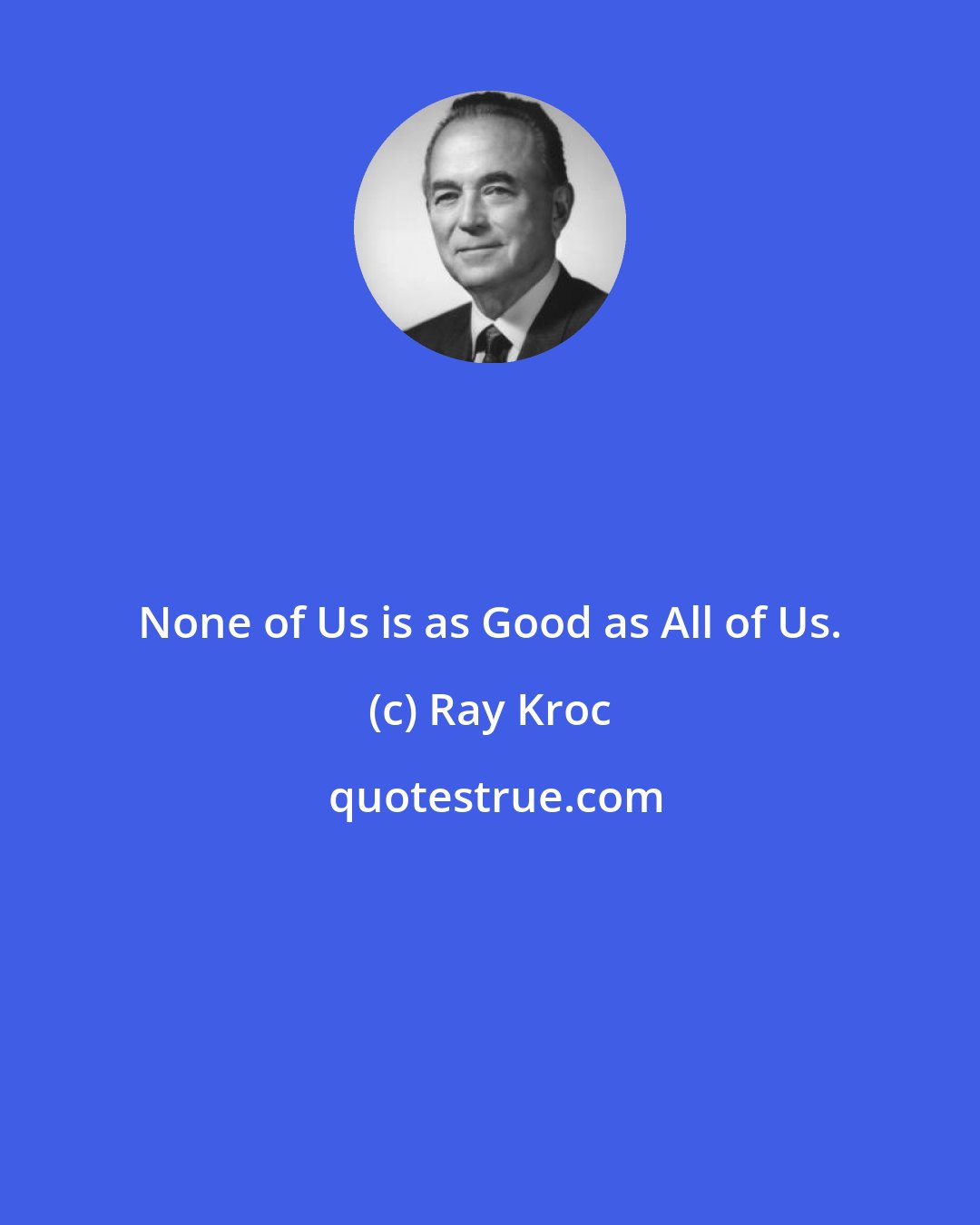 Ray Kroc: None of Us is as Good as All of Us.