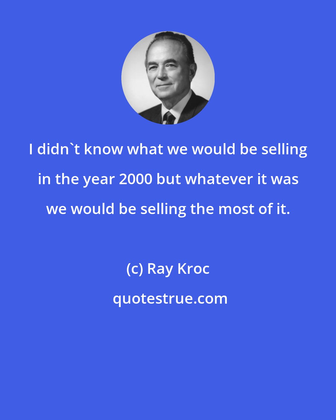 Ray Kroc: I didn't know what we would be selling in the year 2000 but whatever it was we would be selling the most of it.