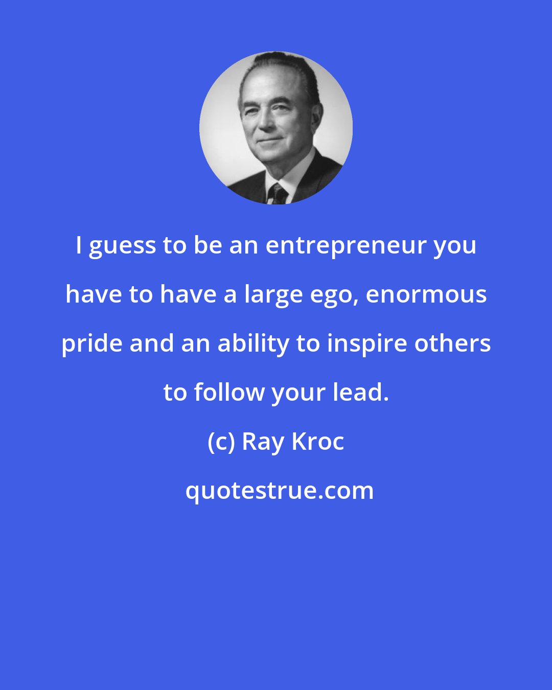 Ray Kroc: I guess to be an entrepreneur you have to have a large ego, enormous pride and an ability to inspire others to follow your lead.