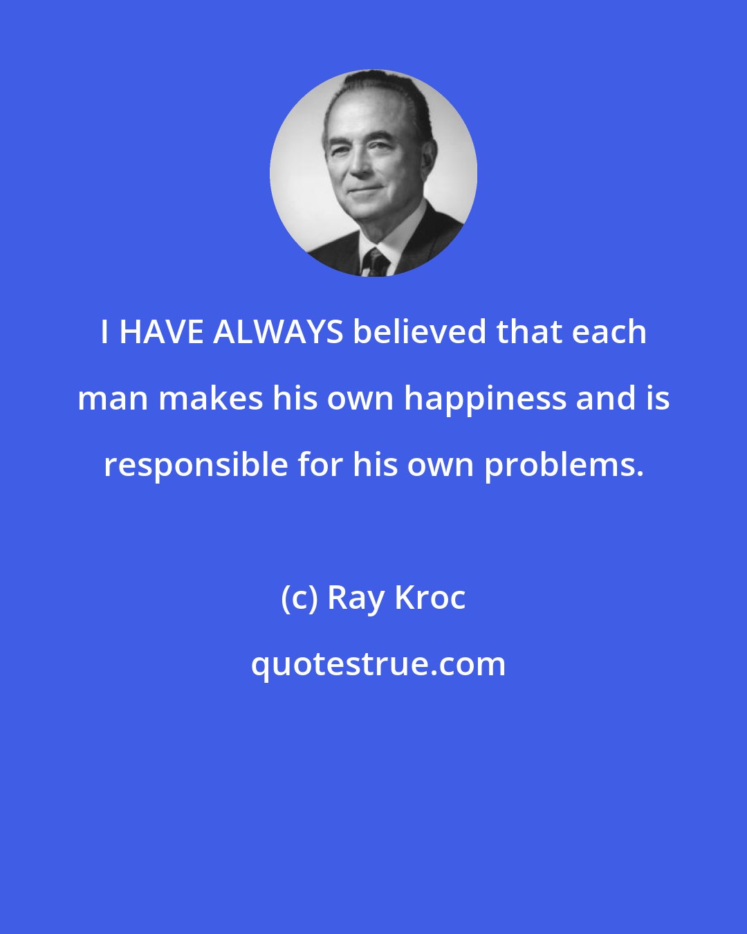 Ray Kroc: I HAVE ALWAYS believed that each man makes his own happiness and is responsible for his own problems.