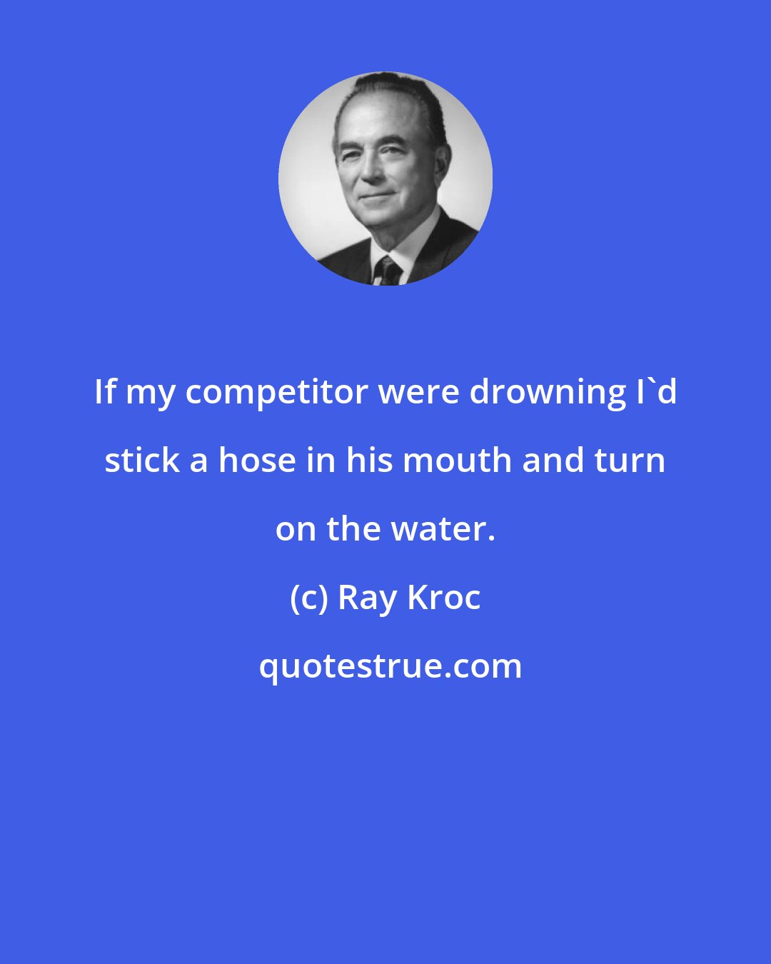 Ray Kroc: If my competitor were drowning I'd stick a hose in his mouth and turn on the water.