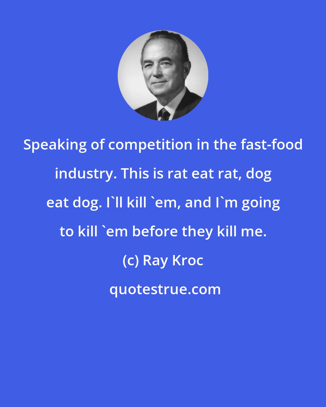 Ray Kroc: Speaking of competition in the fast-food industry. This is rat eat rat, dog eat dog. I'll kill 'em, and I'm going to kill 'em before they kill me.