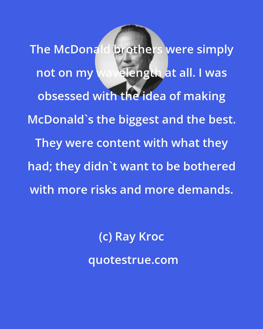 Ray Kroc: The McDonald brothers were simply not on my wavelength at all. I was obsessed with the idea of making McDonald's the biggest and the best. They were content with what they had; they didn't want to be bothered with more risks and more demands.