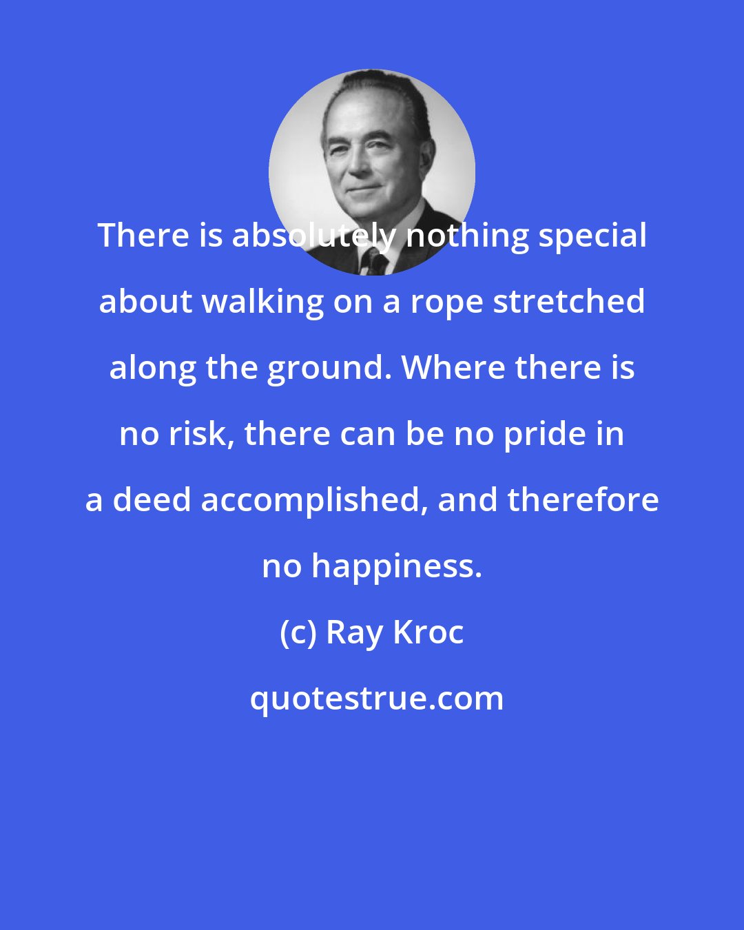 Ray Kroc: There is absolutely nothing special about walking on a rope stretched along the ground. Where there is no risk, there can be no pride in a deed accomplished, and therefore no happiness.