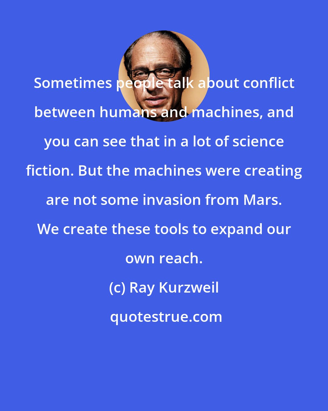 Ray Kurzweil: Sometimes people talk about conflict between humans and machines, and you can see that in a lot of science fiction. But the machines were creating are not some invasion from Mars. We create these tools to expand our own reach.