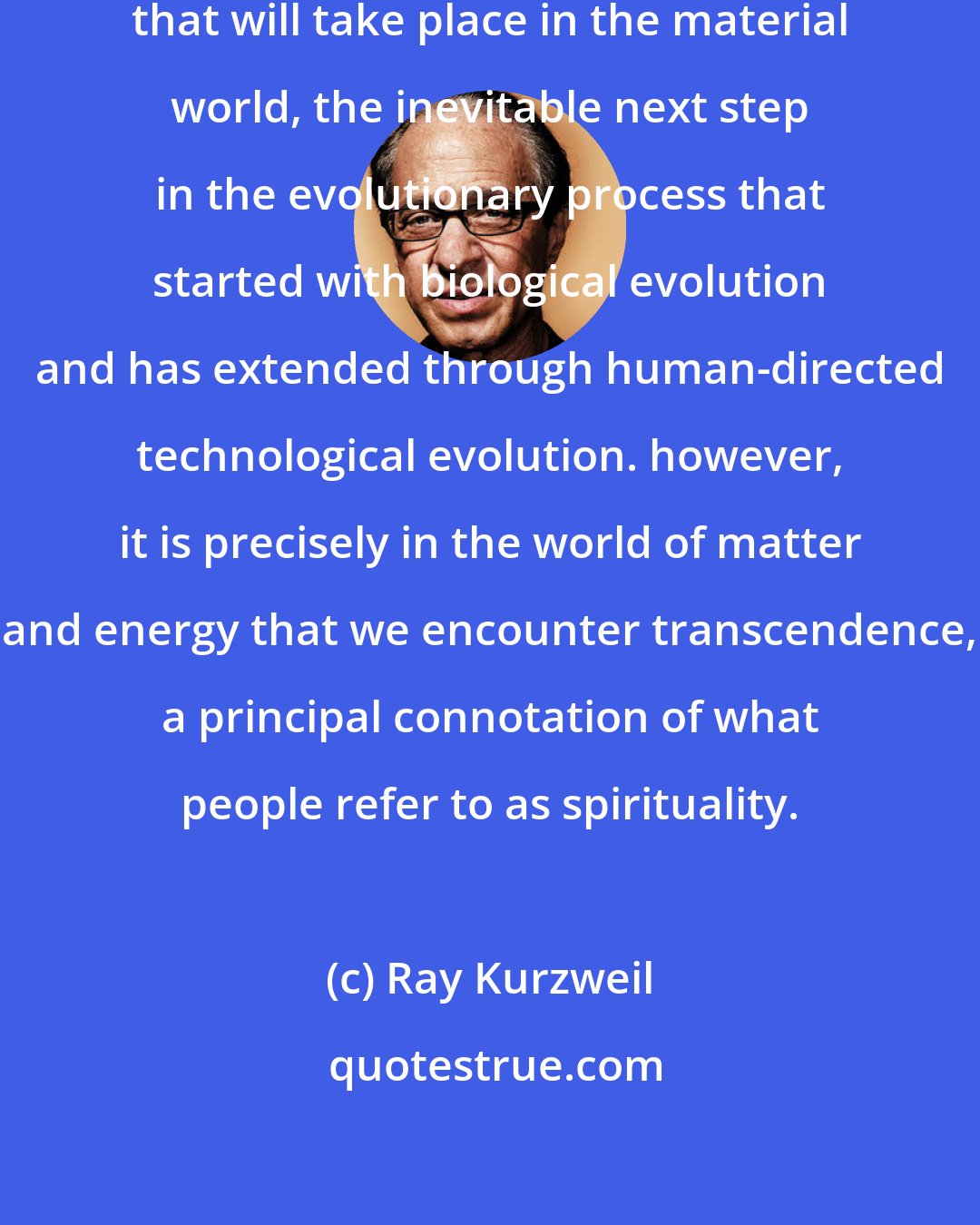 Ray Kurzweil: The Singularity denotes an event that will take place in the material world, the inevitable next step in the evolutionary process that started with biological evolution and has extended through human-directed technological evolution. however, it is precisely in the world of matter and energy that we encounter transcendence, a principal connotation of what people refer to as spirituality.