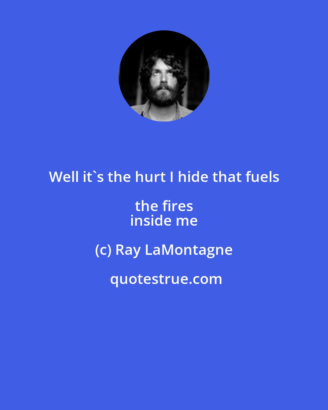 Ray LaMontagne: Well it's the hurt I hide that fuels the fires 
 inside me