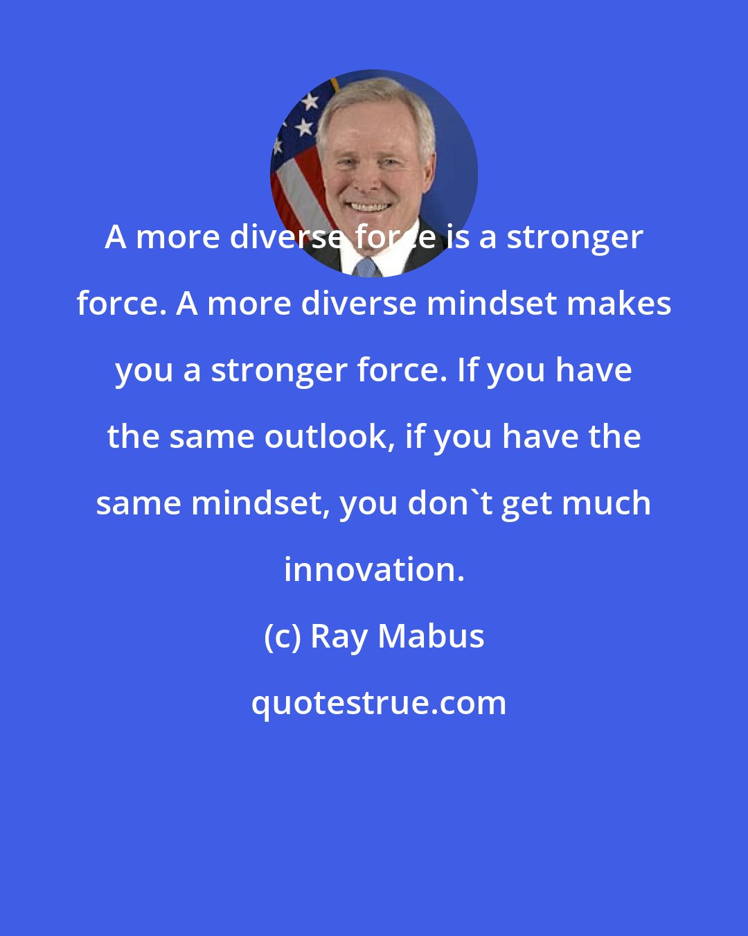 Ray Mabus: A more diverse force is a stronger force. A more diverse mindset makes you a stronger force. If you have the same outlook, if you have the same mindset, you don't get much innovation.