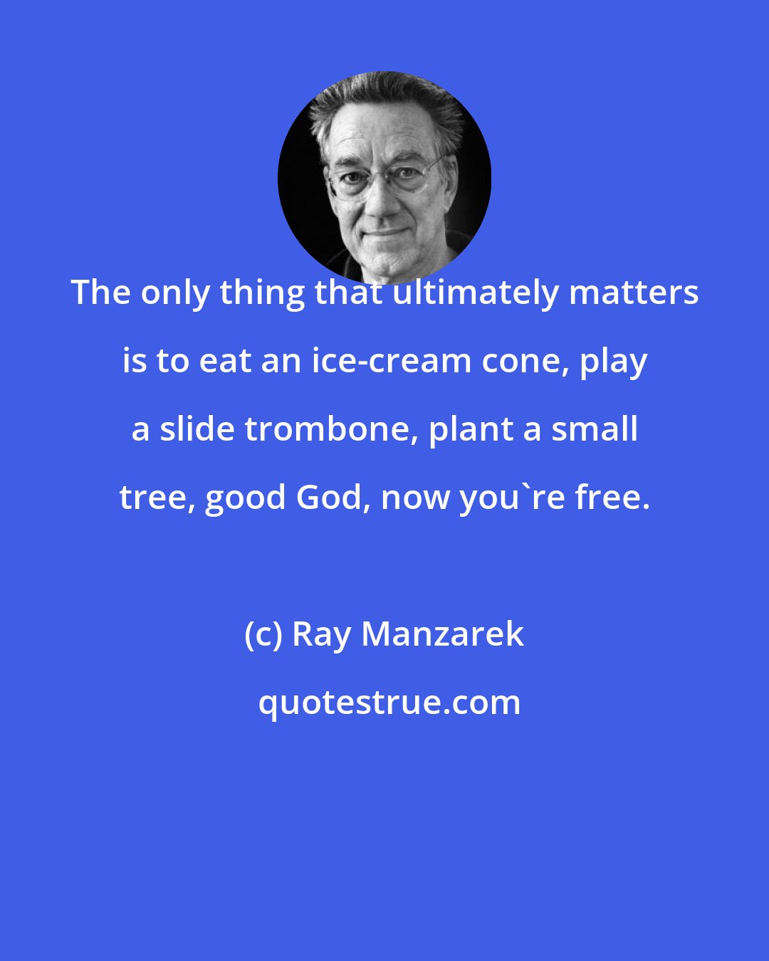 Ray Manzarek: The only thing that ultimately matters is to eat an ice-cream cone, play a slide trombone, plant a small tree, good God, now you're free.