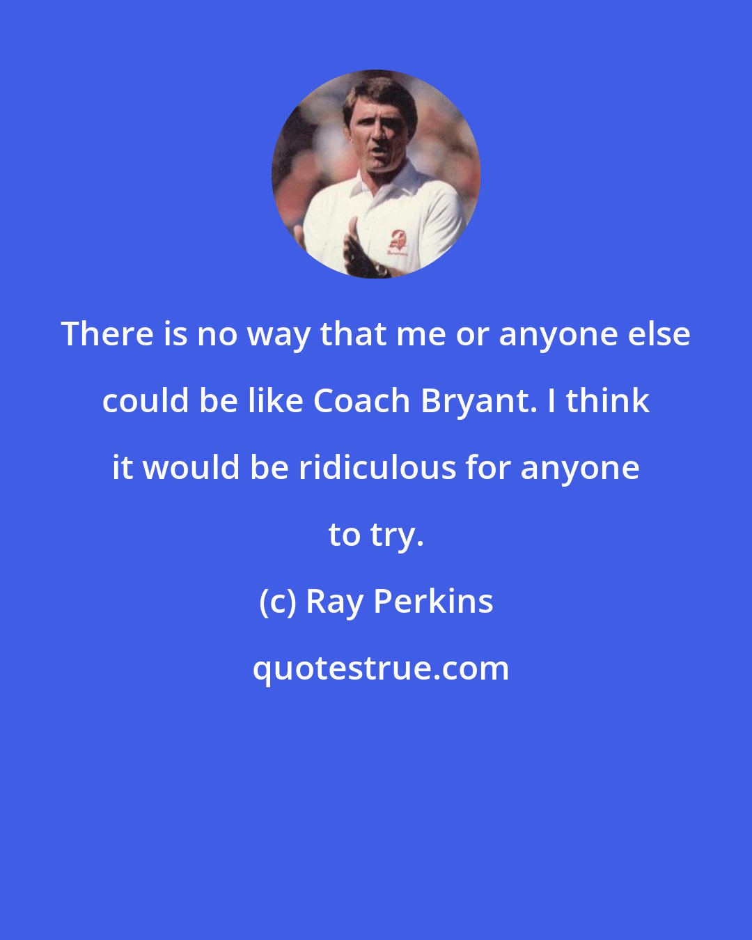 Ray Perkins: There is no way that me or anyone else could be like Coach Bryant. I think it would be ridiculous for anyone to try.