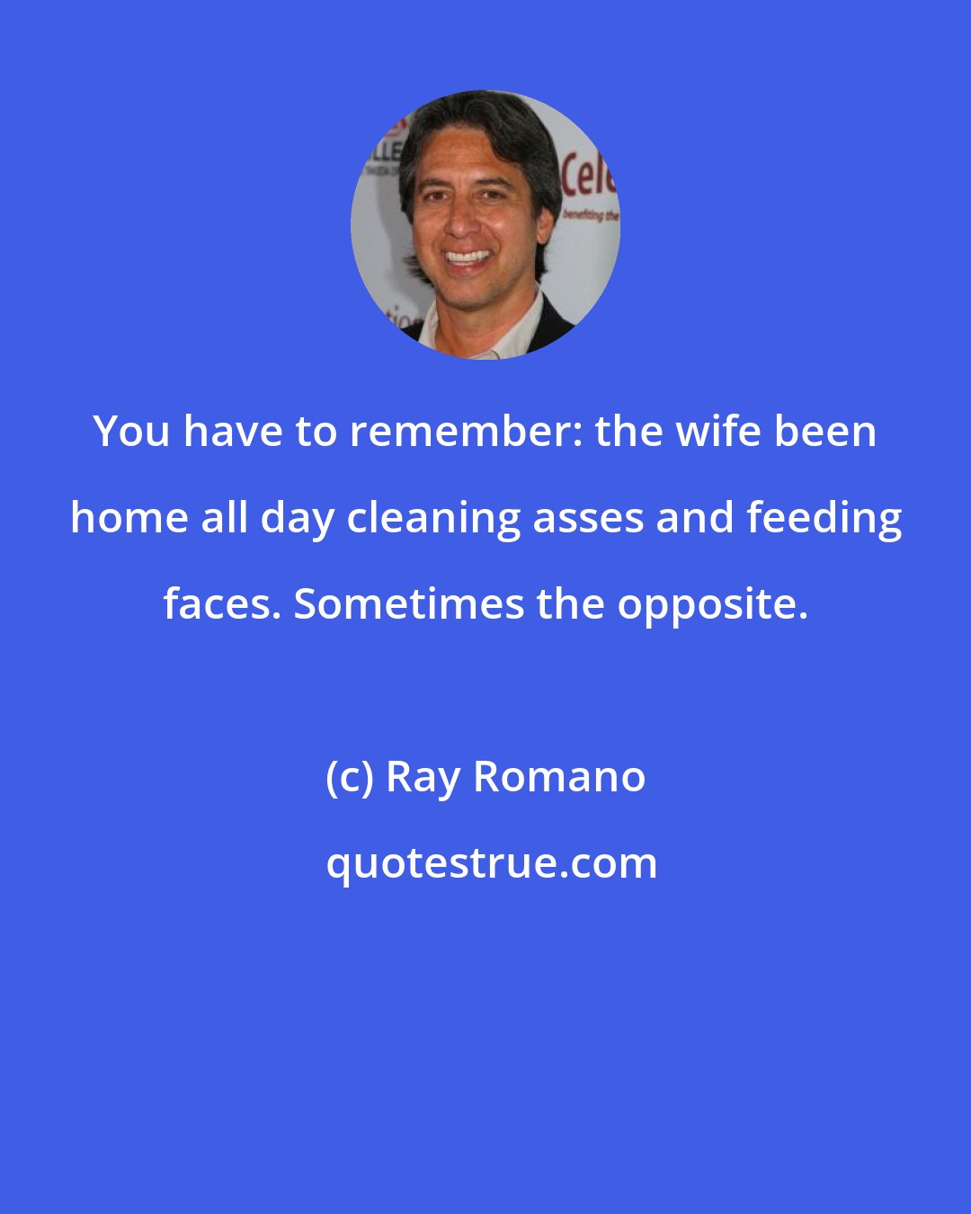 Ray Romano: You have to remember: the wife been home all day cleaning asses and feeding faces. Sometimes the opposite.