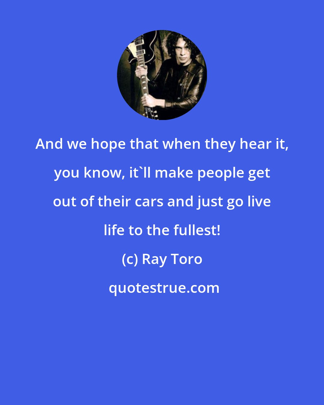 Ray Toro: And we hope that when they hear it, you know, it'll make people get out of their cars and just go live life to the fullest!