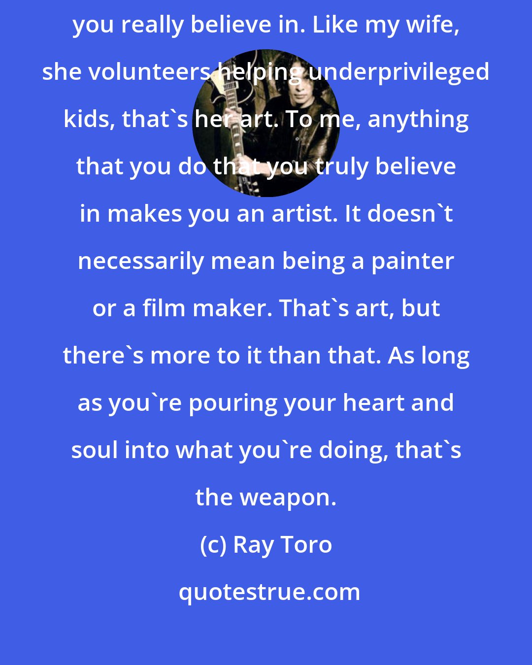 Ray Toro: Art can mean a lot of things. At the heart of it, art is doing something you really believe in. Like my wife, she volunteers helping underprivileged kids, that's her art. To me, anything that you do that you truly believe in makes you an artist. It doesn't necessarily mean being a painter or a film maker. That's art, but there's more to it than that. As long as you're pouring your heart and soul into what you're doing, that's the weapon.