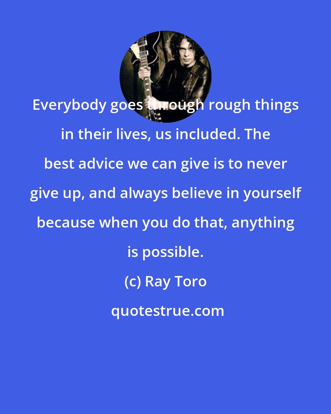 Ray Toro: Everybody goes through rough things in their lives, us included. The best advice we can give is to never give up, and always believe in yourself because when you do that, anything is possible.