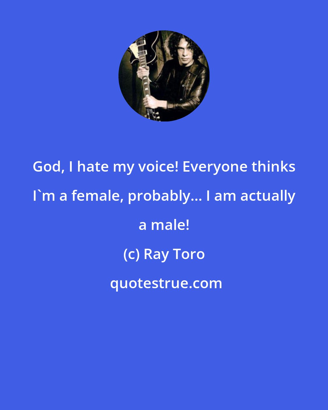 Ray Toro: God, I hate my voice! Everyone thinks I'm a female, probably... I am actually a male!