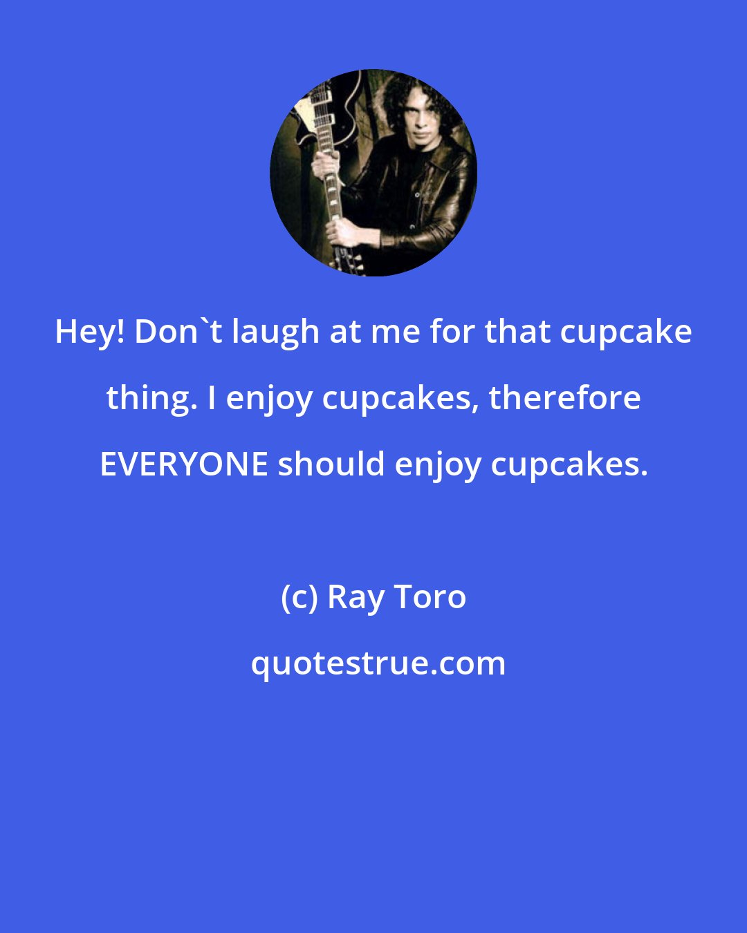 Ray Toro: Hey! Don't laugh at me for that cupcake thing. I enjoy cupcakes, therefore EVERYONE should enjoy cupcakes.