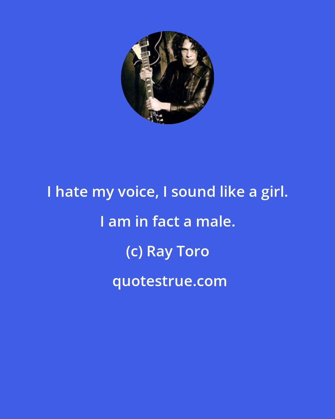 Ray Toro: I hate my voice, I sound like a girl. I am in fact a male.