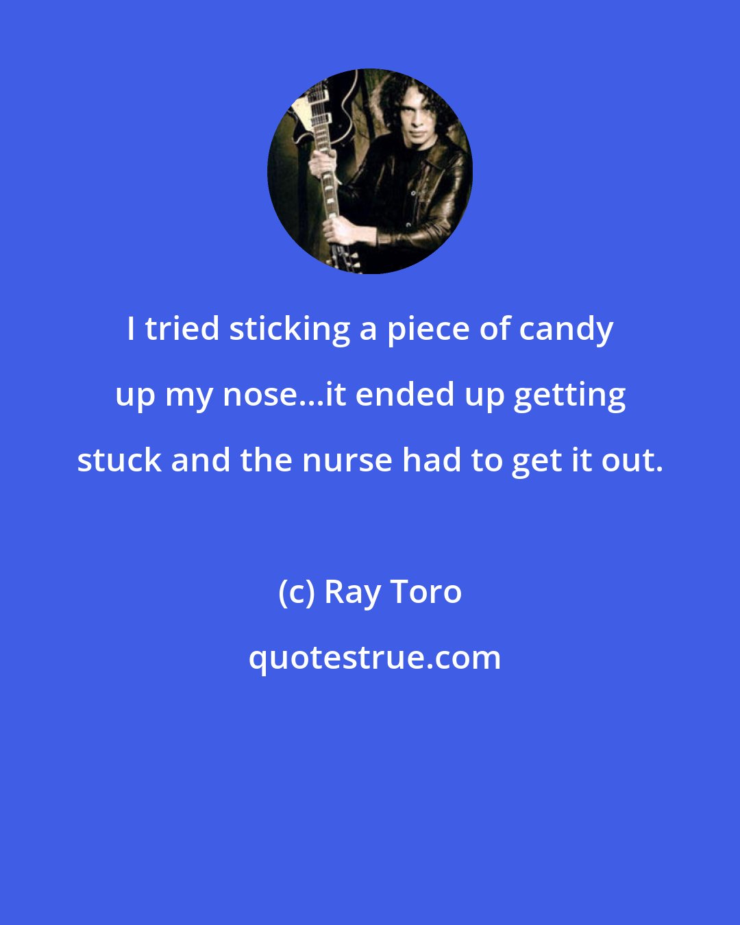 Ray Toro: I tried sticking a piece of candy up my nose...it ended up getting stuck and the nurse had to get it out.