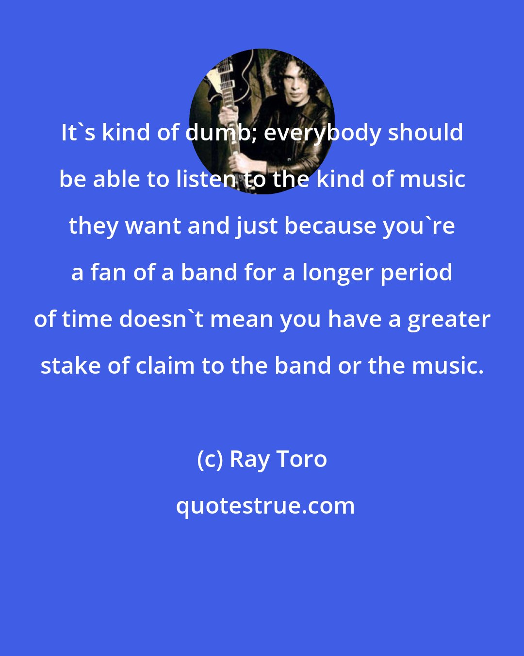 Ray Toro: It's kind of dumb; everybody should be able to listen to the kind of music they want and just because you're a fan of a band for a longer period of time doesn't mean you have a greater stake of claim to the band or the music.