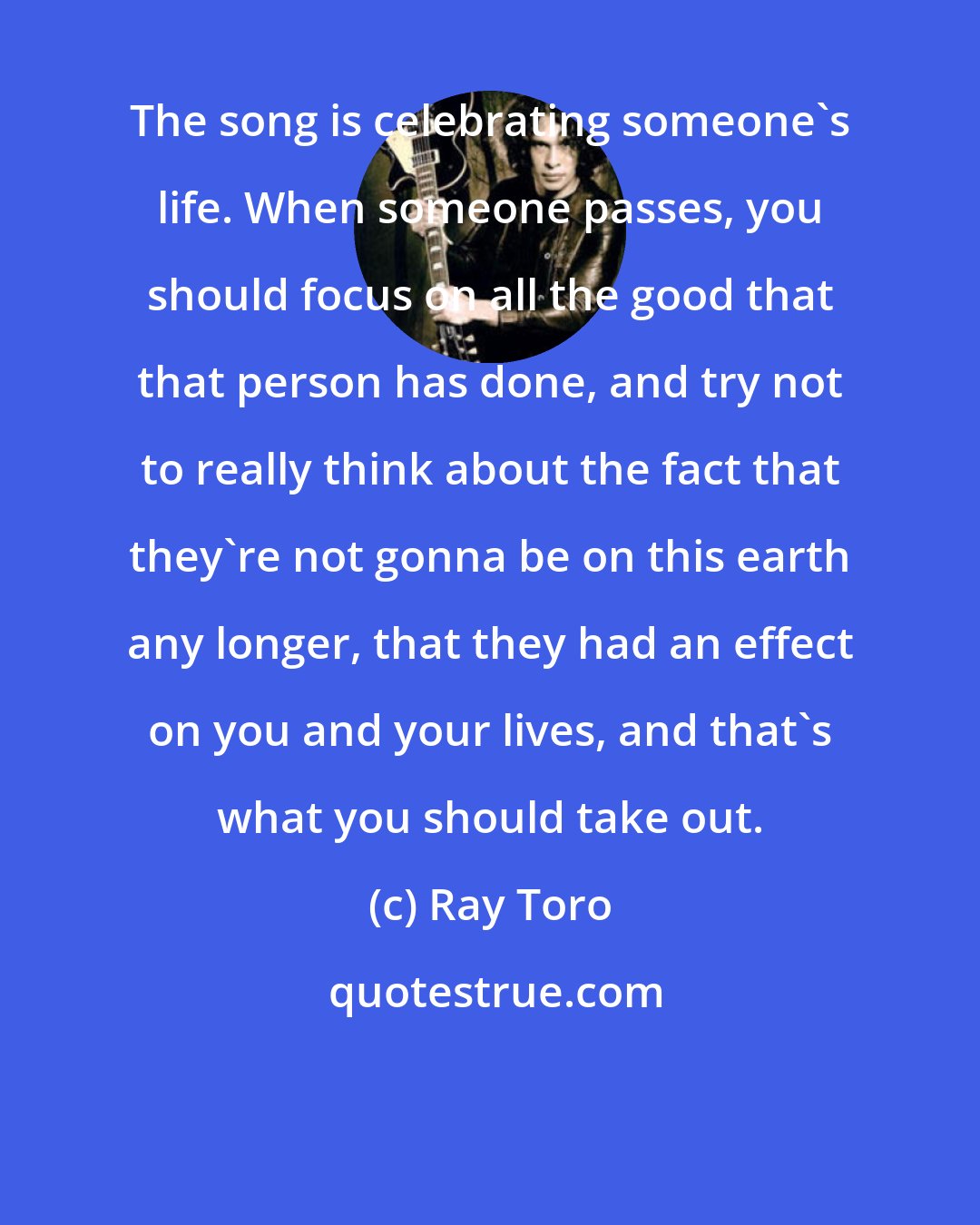 Ray Toro: The song is celebrating someone's life. When someone passes, you should focus on all the good that that person has done, and try not to really think about the fact that they're not gonna be on this earth any longer, that they had an effect on you and your lives, and that's what you should take out.