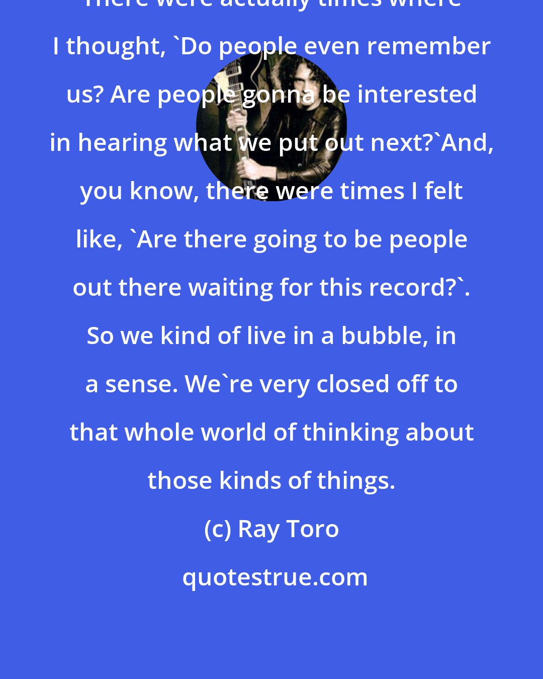 Ray Toro: There were actually times where I thought, 'Do people even remember us? Are people gonna be interested in hearing what we put out next?'And, you know, there were times I felt like, 'Are there going to be people out there waiting for this record?'. So we kind of live in a bubble, in a sense. We're very closed off to that whole world of thinking about those kinds of things.