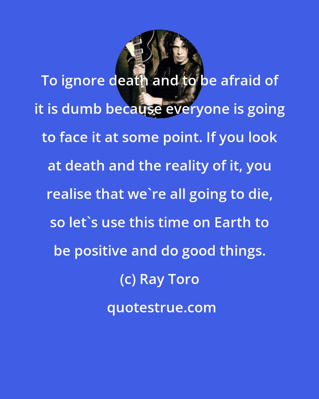 Ray Toro: To ignore death and to be afraid of it is dumb because everyone is going to face it at some point. If you look at death and the reality of it, you realise that we're all going to die, so let's use this time on Earth to be positive and do good things.