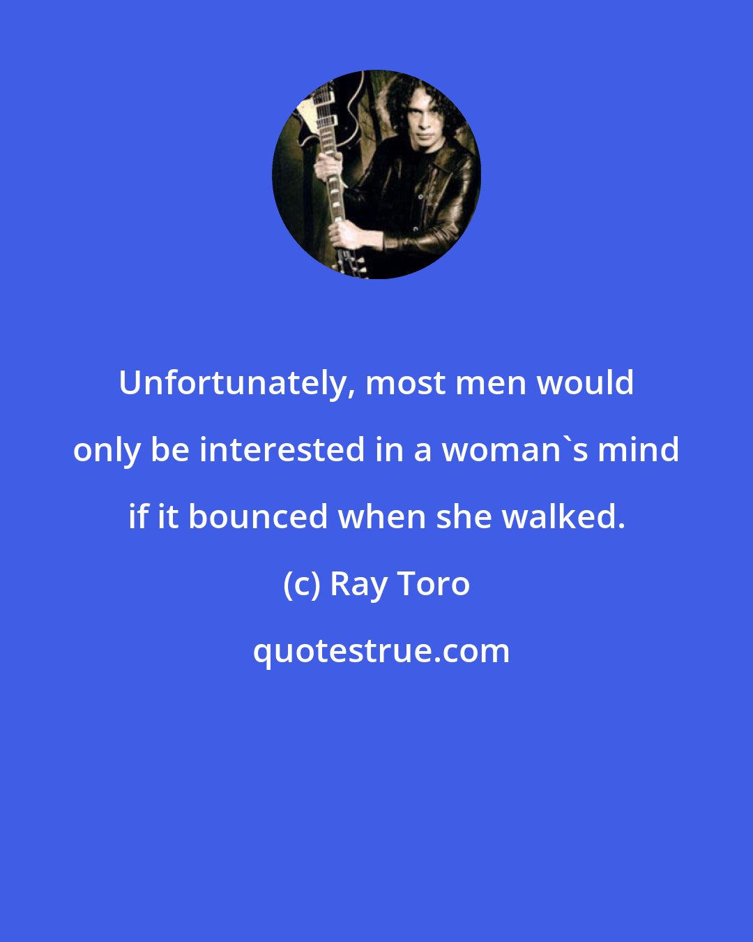 Ray Toro: Unfortunately, most men would only be interested in a woman's mind if it bounced when she walked.