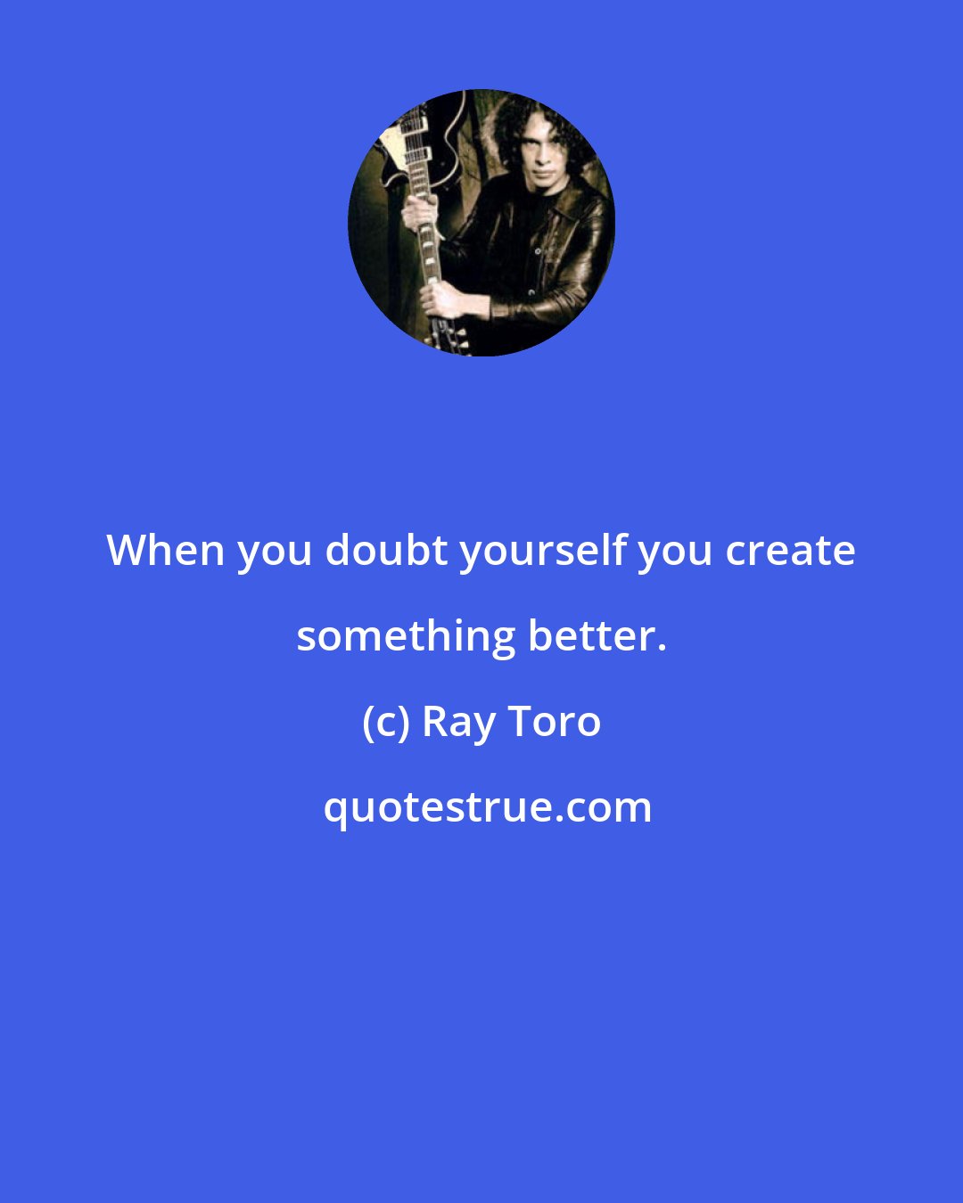 Ray Toro: When you doubt yourself you create something better.