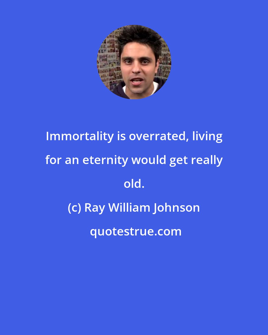 Ray William Johnson: Immortality is overrated, living for an eternity would get really old.