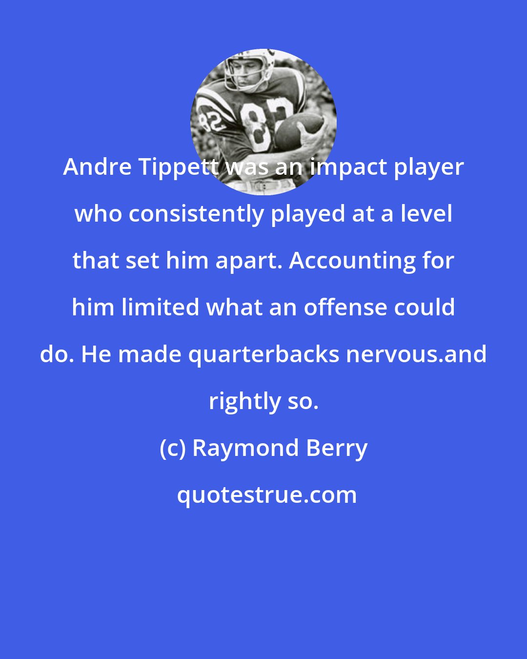 Raymond Berry: Andre Tippett was an impact player who consistently played at a level that set him apart. Accounting for him limited what an offense could do. He made quarterbacks nervous.and rightly so.