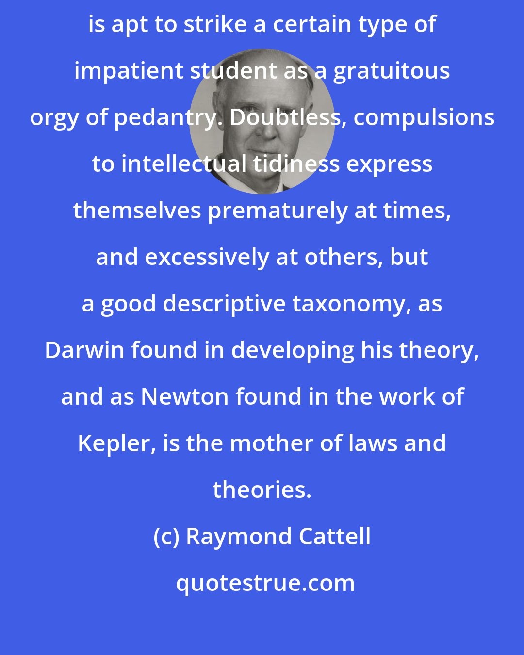 Raymond Cattell: A taxonomy of abilities, like a taxonomy anywhere else in science, is apt to strike a certain type of impatient student as a gratuitous orgy of pedantry. Doubtless, compulsions to intellectual tidiness express themselves prematurely at times, and excessively at others, but a good descriptive taxonomy, as Darwin found in developing his theory, and as Newton found in the work of Kepler, is the mother of laws and theories.