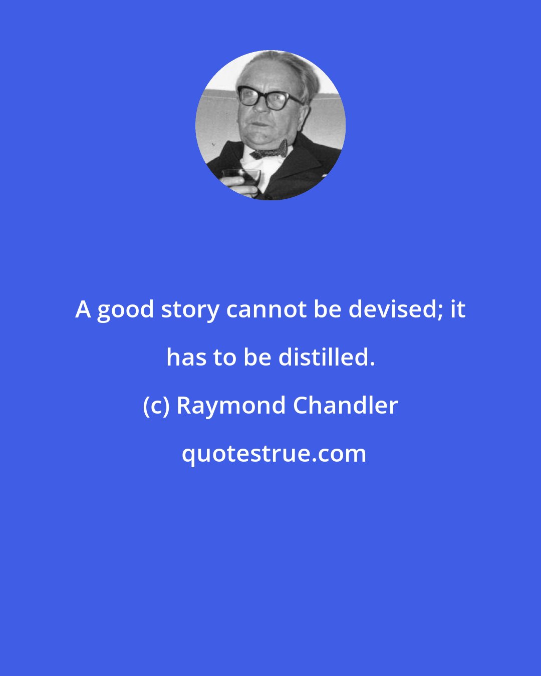 Raymond Chandler: A good story cannot be devised; it has to be distilled.