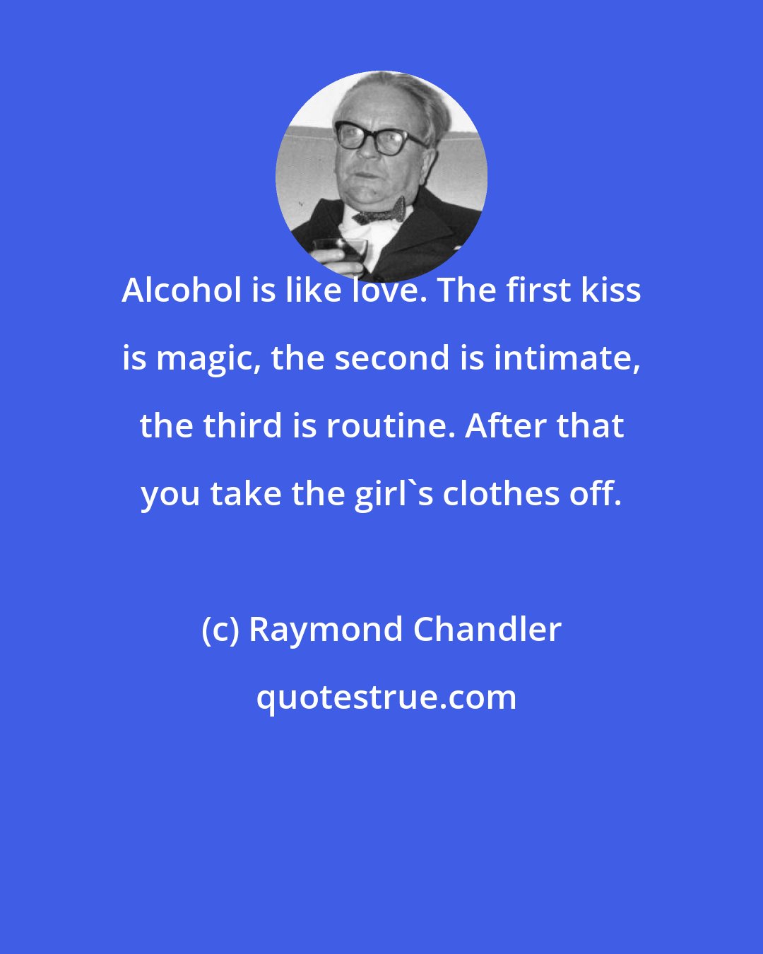 Raymond Chandler: Alcohol is like love. The first kiss is magic, the second is intimate, the third is routine. After that you take the girl's clothes off.