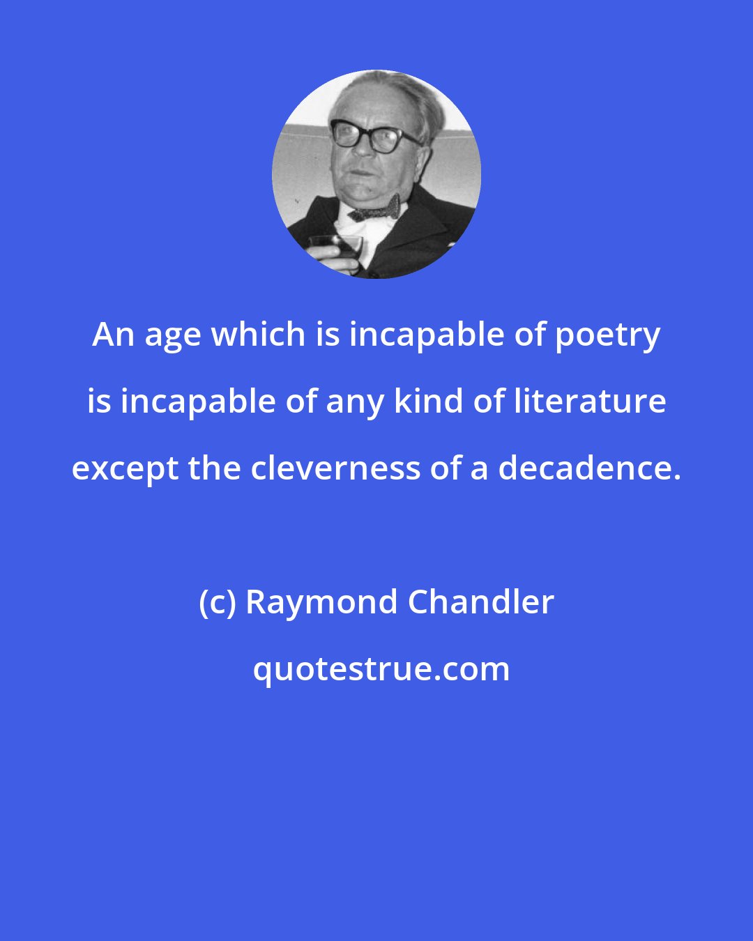 Raymond Chandler: An age which is incapable of poetry is incapable of any kind of literature except the cleverness of a decadence.