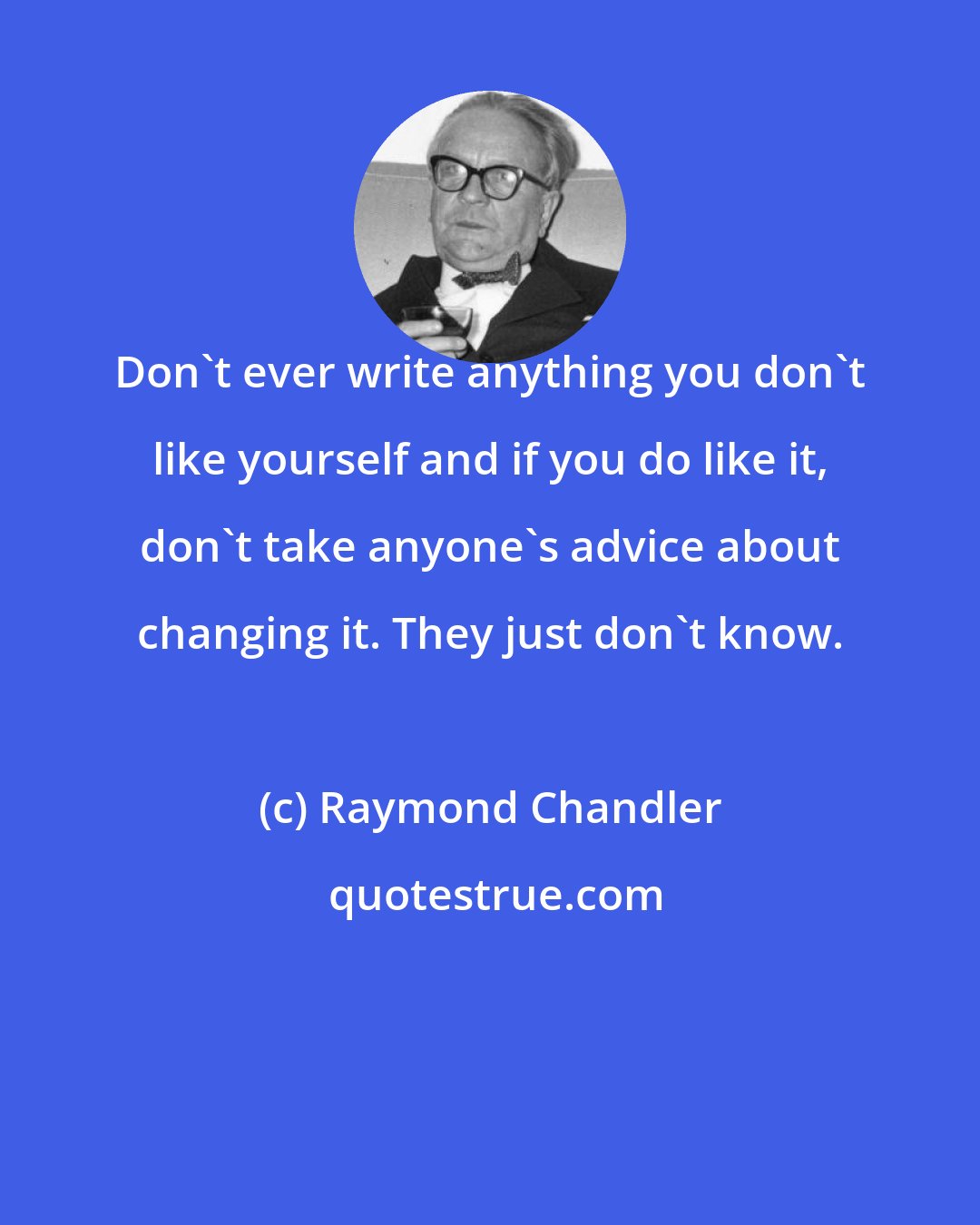 Raymond Chandler: Don't ever write anything you don't like yourself and if you do like it, don't take anyone's advice about changing it. They just don't know.