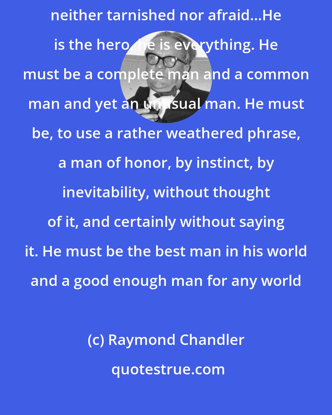 Raymond Chandler: Down these mean streets a man must go who is not himself mean, who is neither tarnished nor afraid...He is the hero, he is everything. He must be a complete man and a common man and yet an unusual man. He must be, to use a rather weathered phrase, a man of honor, by instinct, by inevitability, without thought of it, and certainly without saying it. He must be the best man in his world and a good enough man for any world