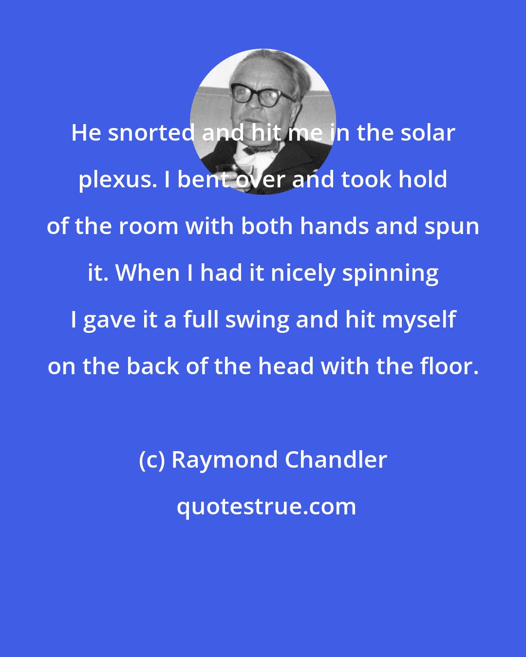 Raymond Chandler: He snorted and hit me in the solar plexus. I bent over and took hold of the room with both hands and spun it. When I had it nicely spinning I gave it a full swing and hit myself on the back of the head with the floor.