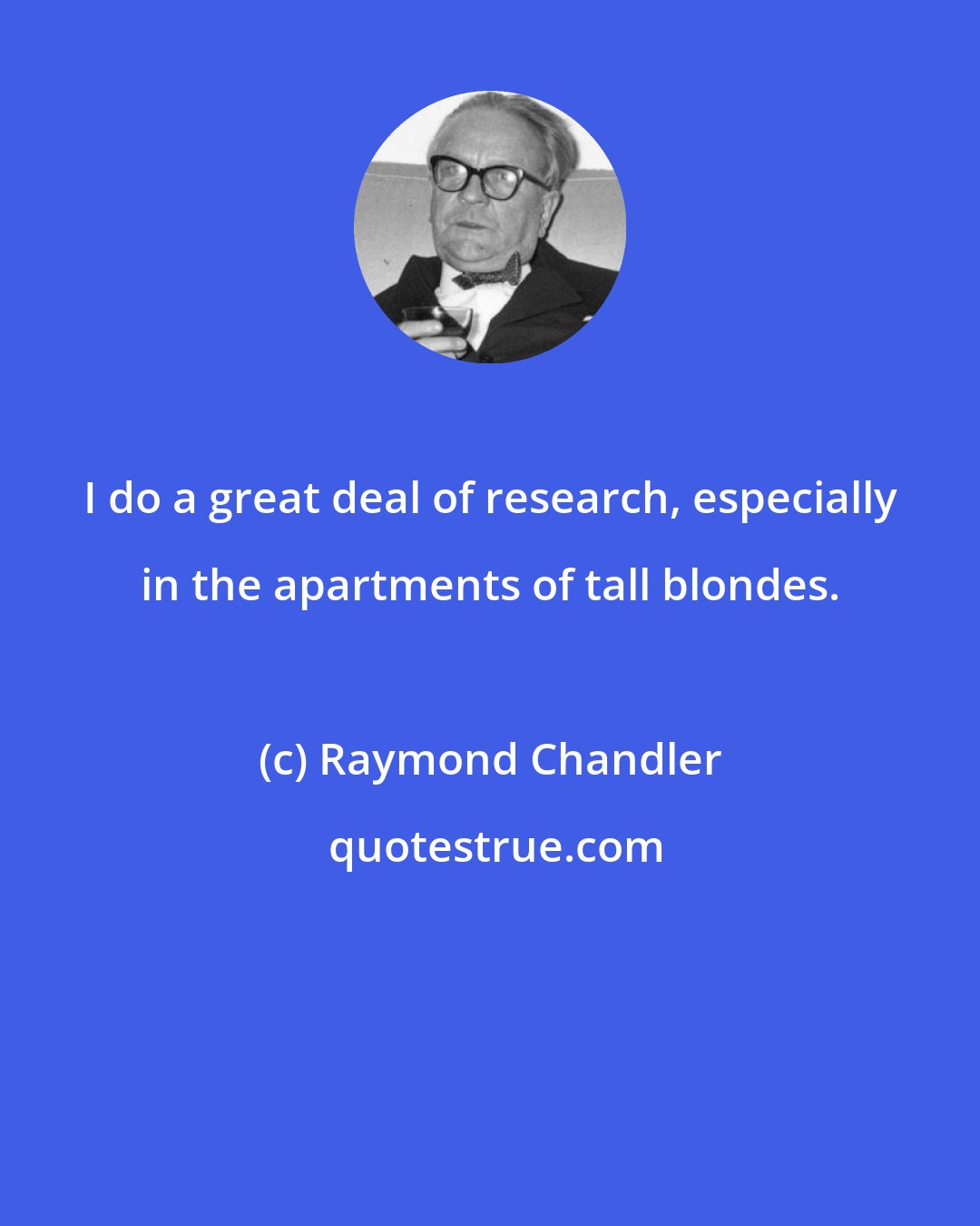 Raymond Chandler: I do a great deal of research, especially in the apartments of tall blondes.