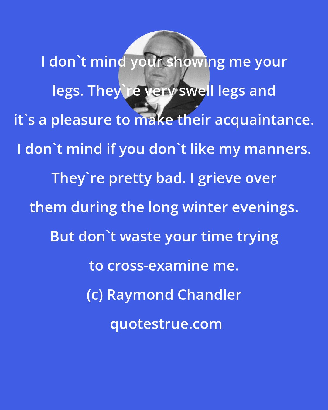 Raymond Chandler: I don't mind your showing me your legs. They're very swell legs and it's a pleasure to make their acquaintance. I don't mind if you don't like my manners. They're pretty bad. I grieve over them during the long winter evenings. But don't waste your time trying to cross-examine me.