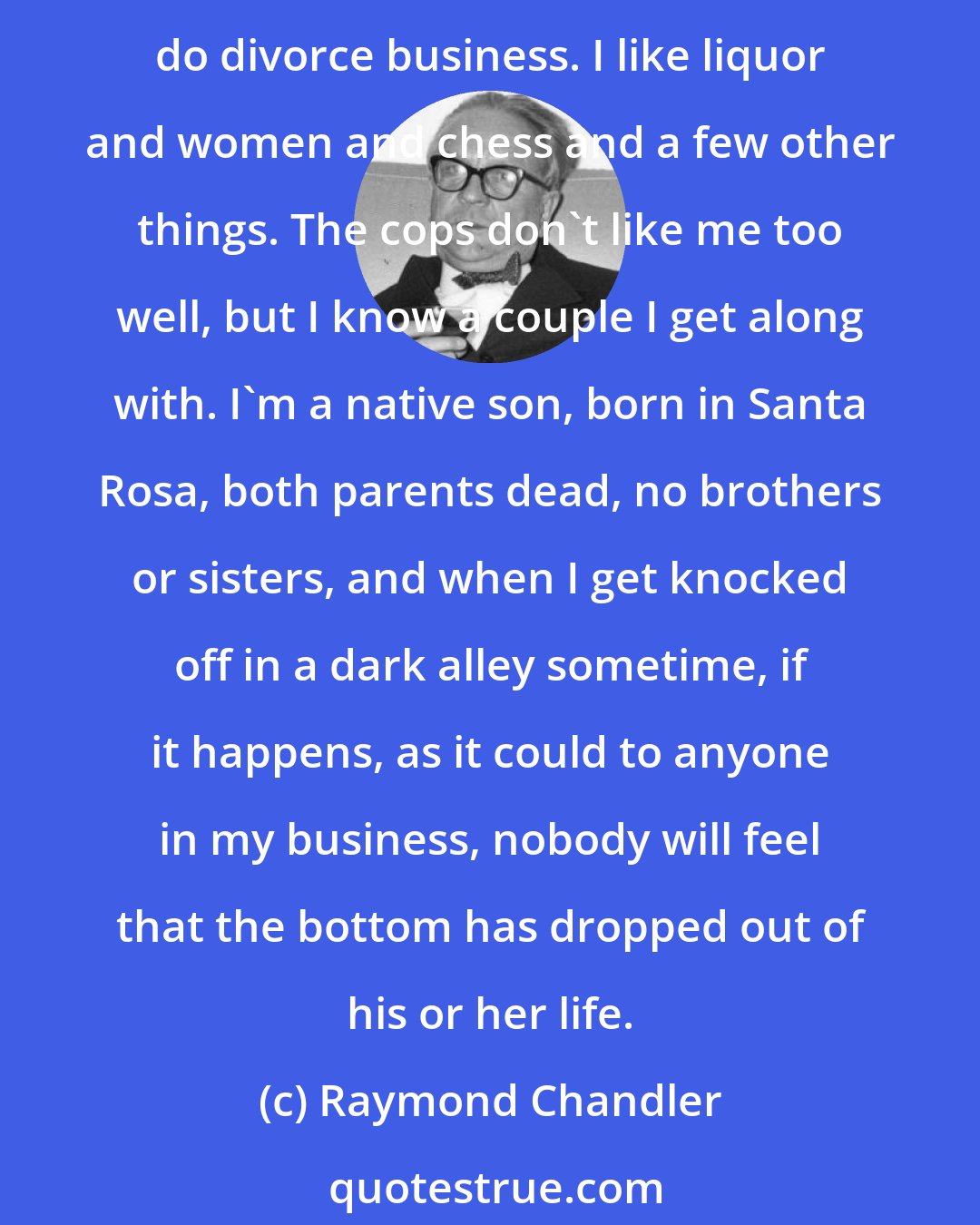 Raymond Chandler: I'm a licensed private investigator and have been for quite a while. I'm a lone wolf, unmarried, getting middle-aged, and not rich. I've been in jail more than once and I don't do divorce business. I like liquor and women and chess and a few other things. The cops don't like me too well, but I know a couple I get along with. I'm a native son, born in Santa Rosa, both parents dead, no brothers or sisters, and when I get knocked off in a dark alley sometime, if it happens, as it could to anyone in my business, nobody will feel that the bottom has dropped out of his or her life.