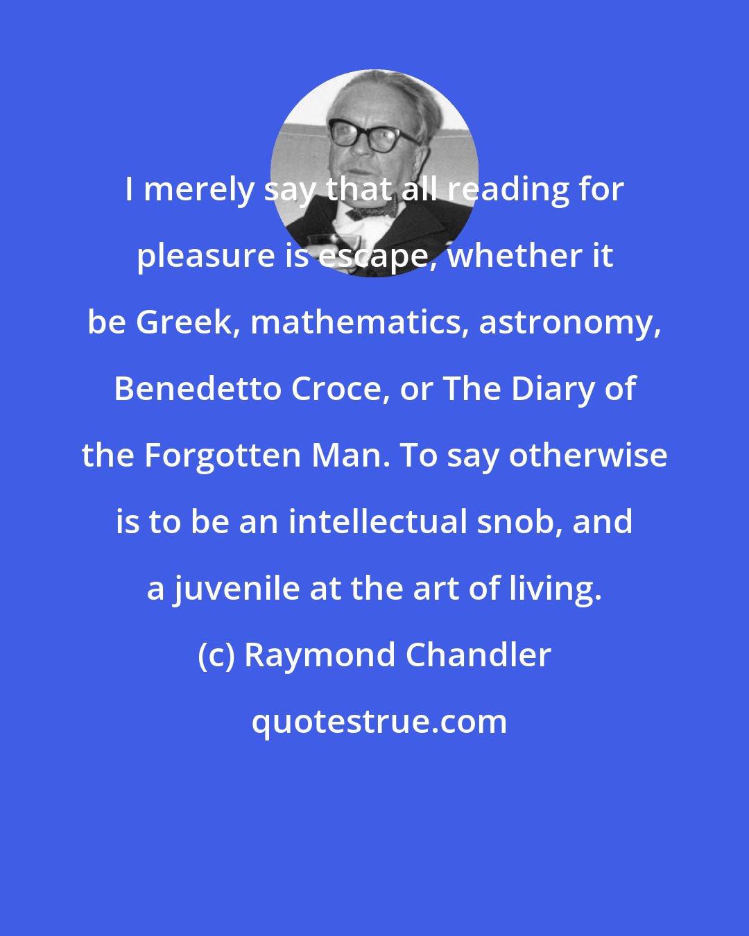 Raymond Chandler: I merely say that all reading for pleasure is escape, whether it be Greek, mathematics, astronomy, Benedetto Croce, or The Diary of the Forgotten Man. To say otherwise is to be an intellectual snob, and a juvenile at the art of living.